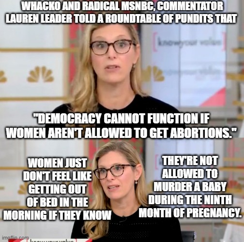 Apparently to GOOD leftist women the very idea is better than a double jolt of coffee in the morning. | WHACKO AND RADICAL MSNBC, COMMENTATOR LAUREN LEADER TOLD A ROUNDTABLE OF PUNDITS THAT; "DEMOCRACY CANNOT FUNCTION IF WOMEN AREN'T ALLOWED TO GET ABORTIONS."; THEY'RE NOT ALLOWED TO MURDER A BABY DURING THE NINTH MONTH OF PREGNANCY. WOMEN JUST DON'T FEEL LIKE GETTING OUT OF BED IN THE MORNING IF THEY KNOW | image tagged in coffee versus abortion | made w/ Imgflip meme maker