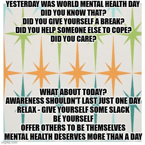 mental health | YESTERDAY WAS WORLD MENTAL HEALTH DAY 
DID YOU KNOW THAT?
DID YOU GIVE YOURSELF A BREAK?
DID YOU HELP SOMEONE ELSE TO COPE?
DID YOU CARE? WHAT ABOUT TODAY?
AWARENESS SHOULDN'T LAST JUST ONE DAY
RELAX - GIVE YOURSELF SOME SLACK
BE YOURSELF
OFFER OTHERS TO BE THEMSELVES
MENTAL HEALTH DESERVES MORE THAN A DAY | image tagged in relax | made w/ Imgflip meme maker