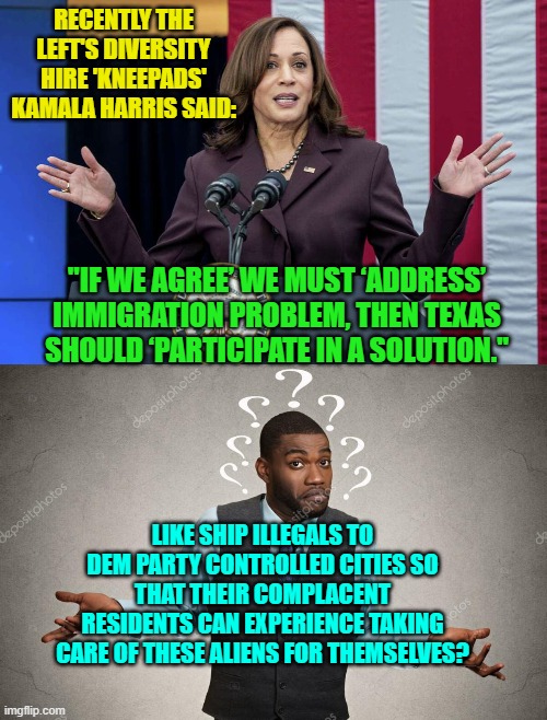 That's your REAL problem 'Knee-Pads', Texas IS participating in the 'solution'. | RECENTLY THE LEFT'S DIVERSITY HIRE 'KNEEPADS' KAMALA HARRIS SAID:; "IF WE AGREE’ WE MUST ‘ADDRESS’ IMMIGRATION PROBLEM, THEN TEXAS SHOULD ‘PARTICIPATE IN A SOLUTION."; LIKE SHIP ILLEGALS TO DEM PARTY CONTROLLED CITIES SO THAT THEIR COMPLACENT RESIDENTS CAN EXPERIENCE TAKING CARE OF THESE ALIENS FOR THEMSELVES? | image tagged in knee pads | made w/ Imgflip meme maker