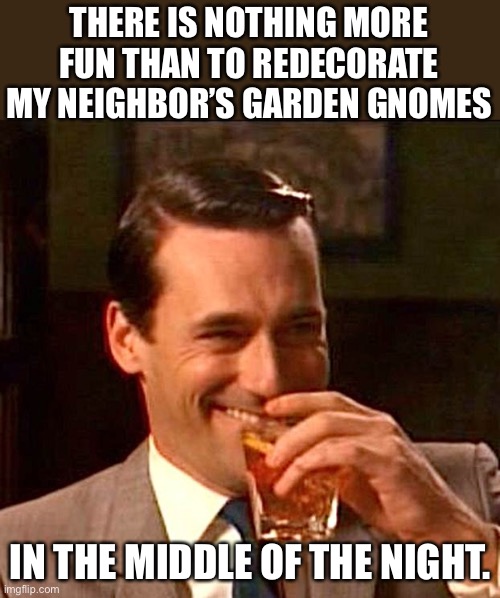 Gnomes | THERE IS NOTHING MORE FUN THAN TO REDECORATE MY NEIGHBOR’S GARDEN GNOMES; IN THE MIDDLE OF THE NIGHT. | image tagged in drinking guy | made w/ Imgflip meme maker