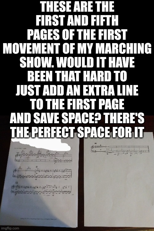 THESE ARE THE FIRST AND FIFTH PAGES OF THE FIRST MOVEMENT OF MY MARCHING SHOW. WOULD IT HAVE BEEN THAT HARD TO JUST ADD AN EXTRA LINE TO THE FIRST PAGE AND SAVE SPACE? THERE'S THE PERFECT SPACE FOR IT | made w/ Imgflip meme maker