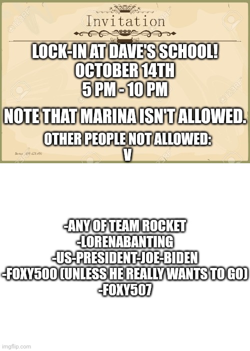 Lock-In on my younger brother's birthday! | LOCK-IN AT DAVE'S SCHOOL!
OCTOBER 14TH
5 PM - 10 PM; NOTE THAT MARINA ISN'T ALLOWED. OTHER PEOPLE NOT ALLOWED:
V; -ANY OF TEAM ROCKET
-LORENABANTING
-US-PRESIDENT-JOE-BIDEN
-FOXY500 (UNLESS HE REALLY WANTS TO GO)
-FOXY507 | image tagged in invitation,blank white template,birthday,october,spooky month | made w/ Imgflip meme maker