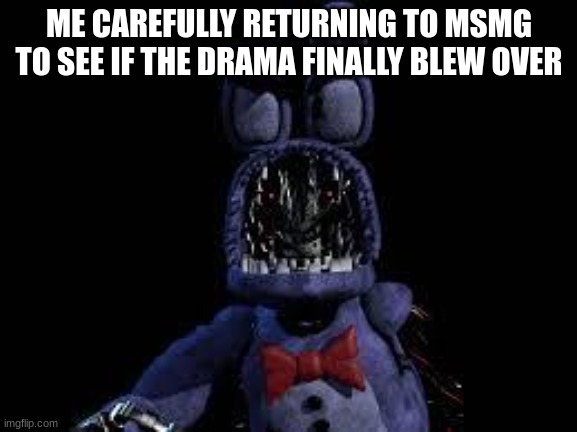Cautious Animatronic    | ME CAREFULLY RETURNING TO MSMG TO SEE IF THE DRAMA FINALLY BLEW OVER | image tagged in cautious animatronic | made w/ Imgflip meme maker