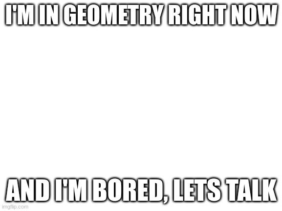 Blank White Template | I'M IN GEOMETRY RIGHT NOW; AND I'M BORED, LETS TALK | image tagged in blank white template | made w/ Imgflip meme maker