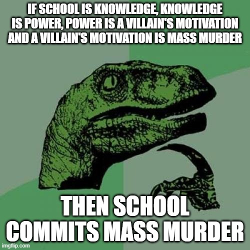 school is evil pt2 | IF SCHOOL IS KNOWLEDGE, KNOWLEDGE IS POWER, POWER IS A VILLAIN'S MOTIVATION AND A VILLAIN'S MOTIVATION IS MASS MURDER; THEN SCHOOL COMMITS MASS MURDER | image tagged in memes,philosoraptor | made w/ Imgflip meme maker