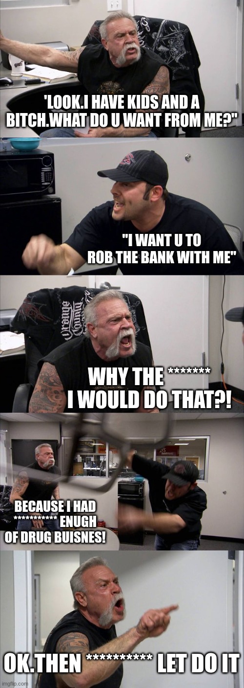 American Chopper Argument | 'LOOK.I HAVE KIDS AND A BITCH.WHAT DO U WANT FROM ME?"; "I WANT U TO ROB THE BANK WITH ME"; WHY THE ******* I WOULD DO THAT?! BECAUSE I HAD *********** ENUGH OF DRUG BUISNES! OK.THEN ********** LET DO IT | image tagged in memes,american chopper argument | made w/ Imgflip meme maker