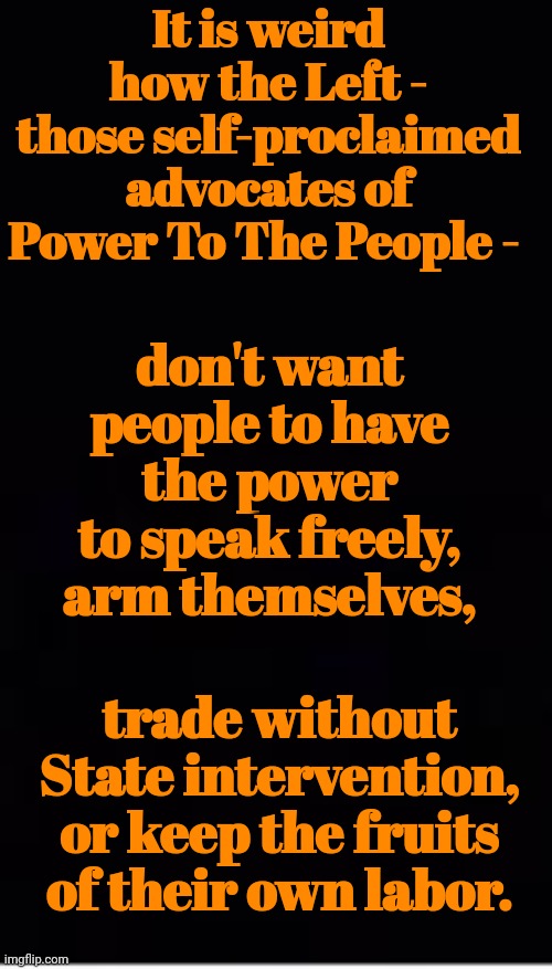 Liberal Hypocrisy | It is weird how the Left - those self-proclaimed advocates of Power To The People -; don't want people to have the power to speak freely, arm themselves, trade without State intervention, or keep the fruits of their own labor. | image tagged in liberal hypocrisy | made w/ Imgflip meme maker