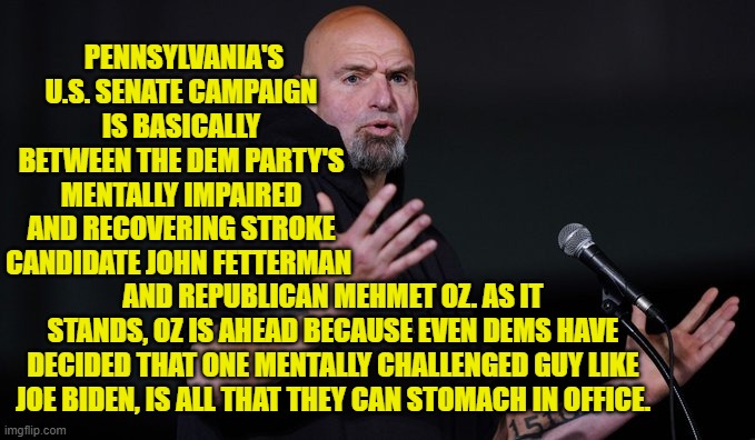 This is the reality . . . even for Dems. | PENNSYLVANIA'S U.S. SENATE CAMPAIGN IS BASICALLY BETWEEN THE DEM PARTY'S MENTALLY IMPAIRED AND RECOVERING STROKE CANDIDATE JOHN FETTERMAN; AND REPUBLICAN MEHMET OZ. AS IT STANDS, OZ IS AHEAD BECAUSE EVEN DEMS HAVE DECIDED THAT ONE MENTALLY CHALLENGED GUY LIKE JOE BIDEN, IS ALL THAT THEY CAN STOMACH IN OFFICE. | image tagged in reality | made w/ Imgflip meme maker