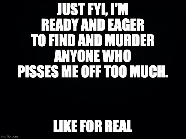 Black background | JUST FYI, I'M READY AND EAGER TO FIND AND MURDER ANYONE WHO PISSES ME OFF TOO MUCH. LIKE FOR REAL | image tagged in black background | made w/ Imgflip meme maker