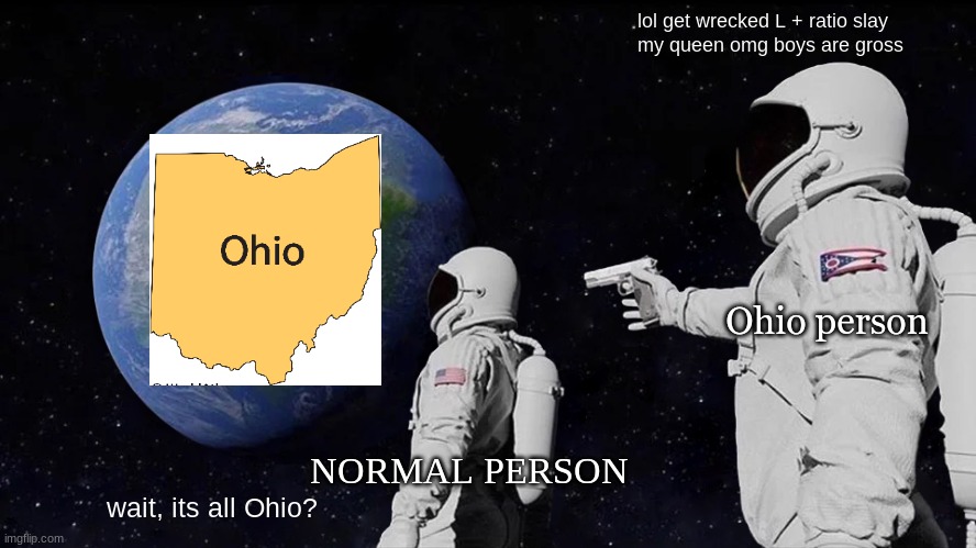 Ohio L + ratio | lol get wrecked L + ratio slay
my queen omg boys are gross; Ohio person; NORMAL PERSON; wait, its all Ohio? | image tagged in memes,always has been | made w/ Imgflip meme maker