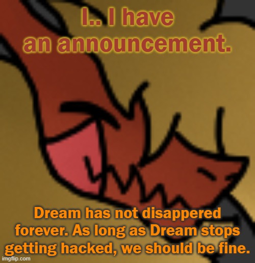 So yes, Deem is indeed back. | I.. I have an announcement. Dream has not disappered forever. As long as Dream stops getting hacked, we should be fine. | image tagged in zektrid lol | made w/ Imgflip meme maker