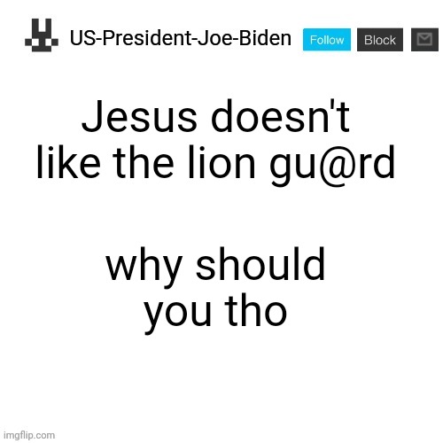 US-President-Joe-Biden announcement template | Jesus doesn't like the lion gu@rd; why should you tho | image tagged in us-president-joe-biden announcement template,us-president-joe-biden,the lion guard,cancel the lion guard | made w/ Imgflip meme maker