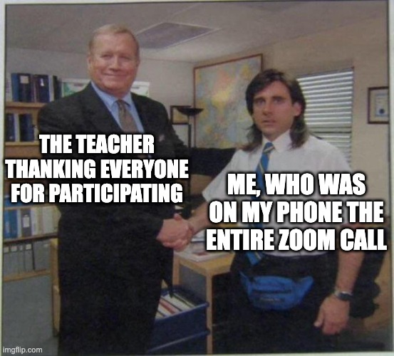 we're all guilty | THE TEACHER THANKING EVERYONE FOR PARTICIPATING; ME, WHO WAS ON MY PHONE THE ENTIRE ZOOM CALL | image tagged in the office handshake,zoom,school | made w/ Imgflip meme maker