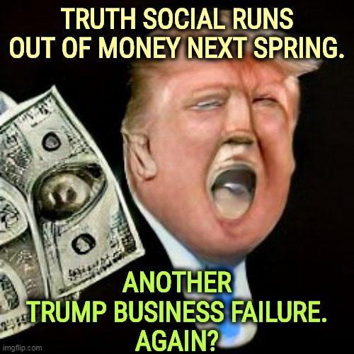 Is this Number 28? 29? | TRUTH SOCIAL RUNS OUT OF MONEY NEXT SPRING. ANOTHER TRUMP BUSINESS FAILURE.
AGAIN? | image tagged in trump,poor,businessman,fail,failure | made w/ Imgflip meme maker