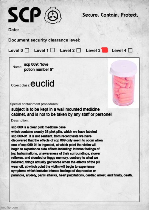 captured another scp, don't take any of the pills | scp 069: "love potion number 9"; euclid; subject is to be kept in a wall mounted medicine cabinet, and is not to be taken by any staff or personell; scp 069 is a clear pink medicine case which contains exactly 38 pink pills, which we have labeled scp 069-01. it is not sentient. from recent tests we have discovered that the effects of scp 069 only seem to occur when one of scp 069-01 is ingested, at which point the victim will begin to experience side effects including: intense feelings of joy, hallucinations, unawareness of their surroundings, slower reflexes, and clouded or foggy memory. contrary to what we believed, things actually get worse when the effects of the pill wear off, at which point the victim will begin to experience symptoms which include: intense feelings of depression or paranoia, anxiety, panic attacks, heart palpitations, cardiac arrest, and finally, death. | image tagged in scp document | made w/ Imgflip meme maker