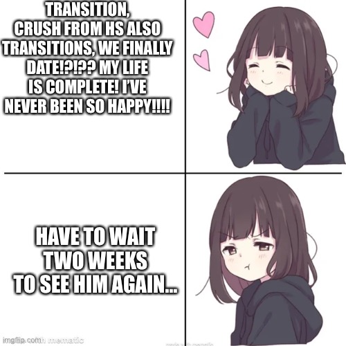 TRANSITION, CRUSH FROM HS ALSO TRANSITIONS, WE FINALLY DATE!?!?? MY LIFE IS COMPLETE! I’VE NEVER BEEN SO HAPPY!!!! HAVE TO WAIT TWO WEEKS TO SEE HIM AGAIN… | made w/ Imgflip meme maker