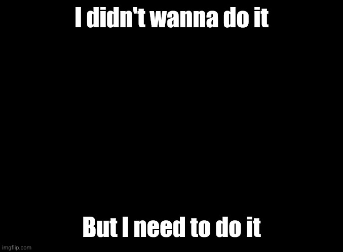 blank black | I didn't wanna do it; But I need to do it | image tagged in blank black | made w/ Imgflip meme maker