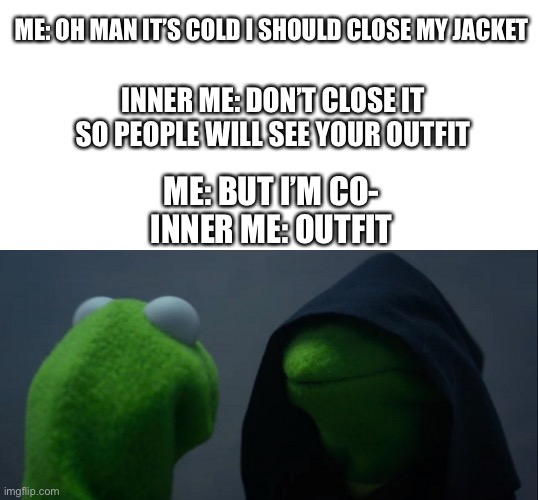 Inner me be like | ME: OH MAN IT’S COLD I SHOULD CLOSE MY JACKET; INNER ME: DON’T CLOSE IT SO PEOPLE WILL SEE YOUR OUTFIT; ME: BUT I’M CO-
INNER ME: OUTFIT | image tagged in memes,evil kermit | made w/ Imgflip meme maker