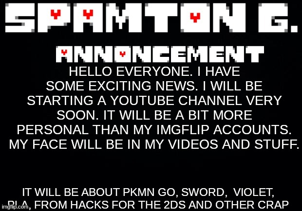 Spamton announcement temp | HELLO EVERYONE. I HAVE SOME EXCITING NEWS. I WILL BE STARTING A YOUTUBE CHANNEL VERY SOON. IT WILL BE A BIT MORE PERSONAL THAN MY IMGFLIP ACCOUNTS. MY FACE WILL BE IN MY VIDEOS AND STUFF. IT WILL BE ABOUT PKMN GO, SWORD,  VIOLET, PLA, FROM HACKS FOR THE 2DS AND OTHER CRAP | image tagged in spamton announcement temp | made w/ Imgflip meme maker