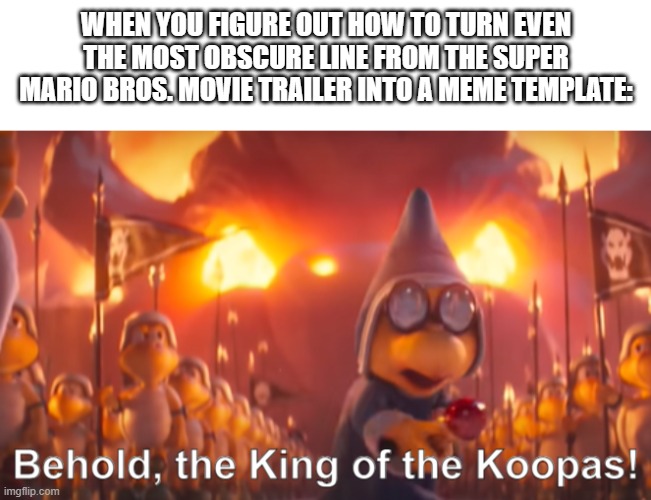 I did actually make this a template BTW - link in comments | WHEN YOU FIGURE OUT HOW TO TURN EVEN THE MOST OBSCURE LINE FROM THE SUPER MARIO BROS. MOVIE TRAILER INTO A MEME TEMPLATE: | image tagged in behold the king of the koopas,super mario,super mario bros | made w/ Imgflip meme maker