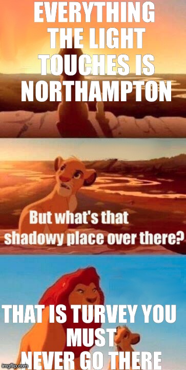 Simba Shadowy Place Meme | EVERYTHING THE LIGHT TOUCHES IS NORTHAMPTON THAT IS TURVEY
YOU MUST NEVER GO THERE | image tagged in memes,simba shadowy place | made w/ Imgflip meme maker