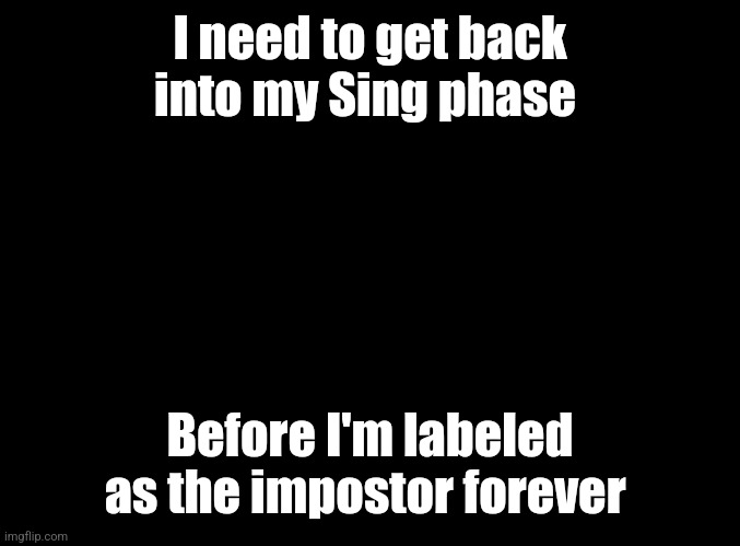 blank black | I need to get back into my Sing phase; Before I'm labeled as the impostor forever | image tagged in blank black | made w/ Imgflip meme maker