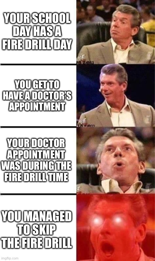 Vince McMahon Reaction w/Glowing Eyes | YOUR SCHOOL DAY HAS A FIRE DRILL DAY; YOU GET TO HAVE A DOCTOR’S APPOINTMENT; YOUR DOCTOR APPOINTMENT WAS DURING THE FIRE DRILL TIME; YOU MANAGED TO SKIP THE FIRE DRILL | image tagged in vince mcmahon reaction w/glowing eyes,memes,school,school meme,fire drill,doctor | made w/ Imgflip meme maker