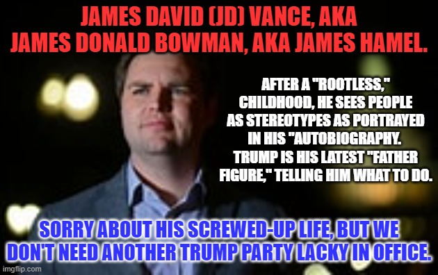 We like Tim Ryan's reality, better than J.D.'s "Effigy."  Vote Blue in '22. | JAMES DAVID (JD) VANCE, AKA JAMES DONALD BOWMAN, AKA JAMES HAMEL. AFTER A "ROOTLESS," CHILDHOOD, HE SEES PEOPLE AS STEREOTYPES AS PORTRAYED IN HIS "AUTOBIOGRAPHY.  TRUMP IS HIS LATEST "FATHER FIGURE," TELLING HIM WHAT TO DO. SORRY ABOUT HIS SCREWED-UP LIFE, BUT WE DON'T NEED ANOTHER TRUMP PARTY LACKY IN OFFICE. | image tagged in politics | made w/ Imgflip meme maker