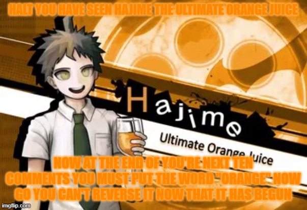 ultimate orange juice | HALT YOU HAVE SEEN HAJIME THE ULTIMATE ORANGE JUICE; NOW AT THE END OF YOU'RE NEXT TEN COMMENTS YOU MUST PUT THE WORD "ORANGE" NOW GO YOU CAN'T REVERSE IT NOW THAT IT HAS BEGUN | image tagged in ultimate orange juice | made w/ Imgflip meme maker