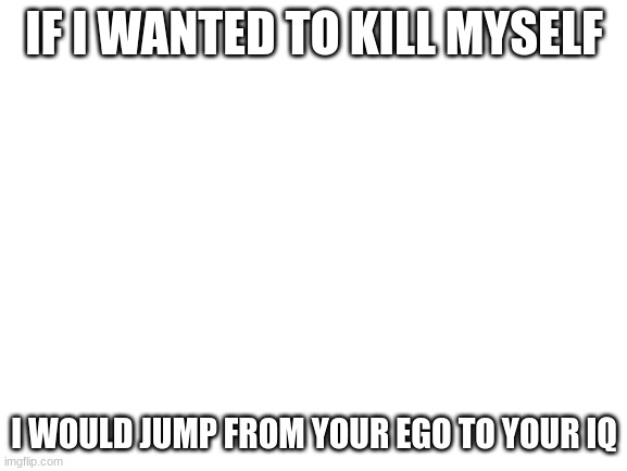 Blank White Template | IF I WANTED TO KILL MYSELF; I WOULD JUMP FROM YOUR EGO TO YOUR IQ | image tagged in blank white template | made w/ Imgflip meme maker