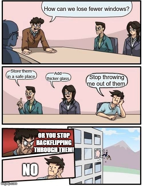 Losing Fewer Windows | How can we lose fewer windows? Store them in a safe place; Add thicker glass; Stop throwing me out of them. OR YOU STOP BACKFLIPPING THROUGH THEM! NO | image tagged in memes,boardroom meeting suggestion,windows,wait a minute,wait what | made w/ Imgflip meme maker