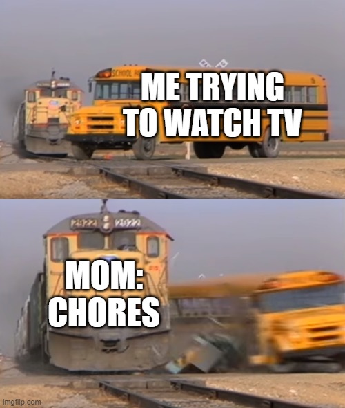 A train hitting a school bus | ME TRYING TO WATCH TV; MOM: CHORES | image tagged in a train hitting a school bus | made w/ Imgflip meme maker