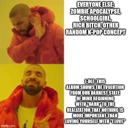 Not that but this | EVERYONE ELSE: ZOMBIE APOCALYPSE, SCHOOLGIRL, RICH BITCH, OTHER RANDOM K-POP CONCEPT; I-DLE: THIS ALBUM SHOWS THE EVOLUTION FROM OUR DARKEST STATE OF MIND BEGINNING WITH "DARK" TO THE REALIZATION THAT NOTHING IS MORE IMPORTANT THAN LOVING YOURSELF WITH "I LOVE" | image tagged in not that but this | made w/ Imgflip meme maker