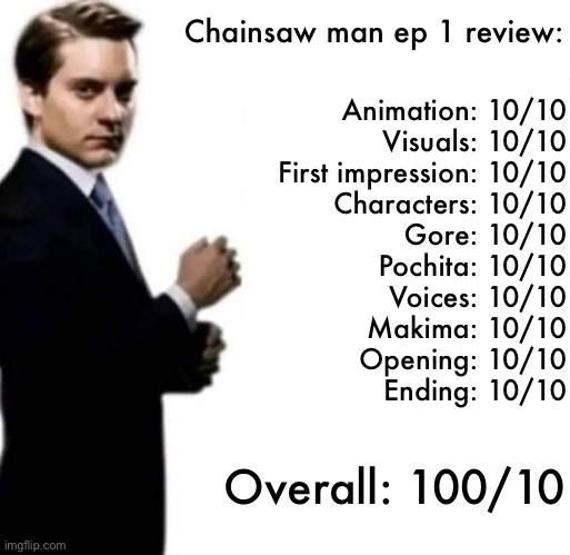 Best anime ever 1000/10 | Chainsaw man ep 1 review:; Animation: 10/10
Visuals: 10/10
First impression: 10/10
Characters: 10/10
Gore: 10/10
Pochita: 10/10
Voices: 10/10
Makima: 10/10
Opening: 10/10
Ending: 10/10; Overall: 100/10 | made w/ Imgflip meme maker