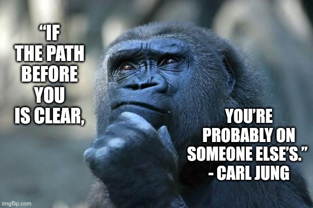 Deep Thought | “IF THE PATH BEFORE YOU IS CLEAR, YOU’RE PROBABLY ON SOMEONE ELSE’S.” 
- CARL JUNG | image tagged in deep thoughts,memes,think about it,true story,philosophy,the thinker | made w/ Imgflip meme maker