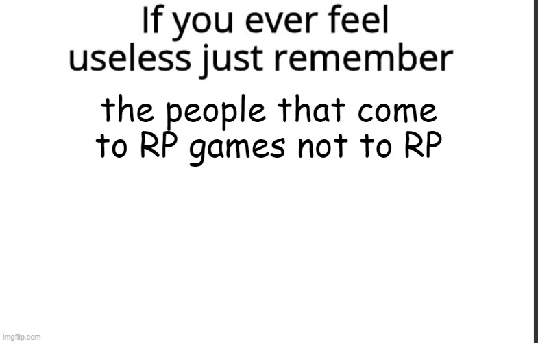 If you ever feel useless remember this | the people that come to RP games not to RP | image tagged in if you ever feel useless remember this,badmemes | made w/ Imgflip meme maker