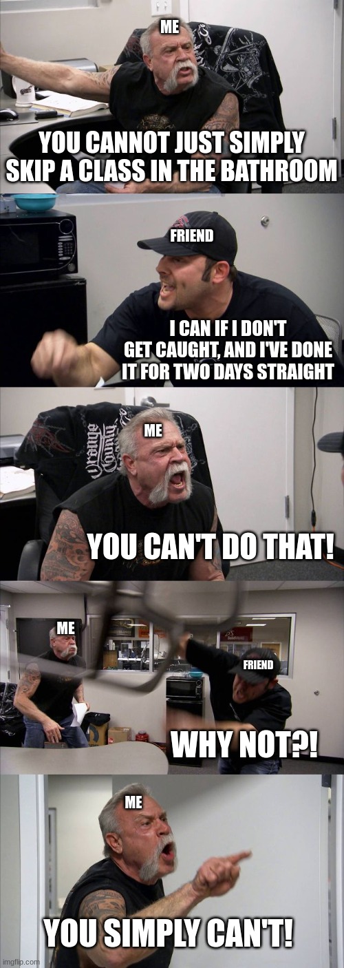 YOU SIMPLY CAN'T | ME; YOU CANNOT JUST SIMPLY SKIP A CLASS IN THE BATHROOM; FRIEND; I CAN IF I DON'T GET CAUGHT, AND I'VE DONE IT FOR TWO DAYS STRAIGHT; ME; YOU CAN'T DO THAT! ME; FRIEND; WHY NOT?! ME; YOU SIMPLY CAN'T! | image tagged in memes,american chopper argument,school,relatable | made w/ Imgflip meme maker