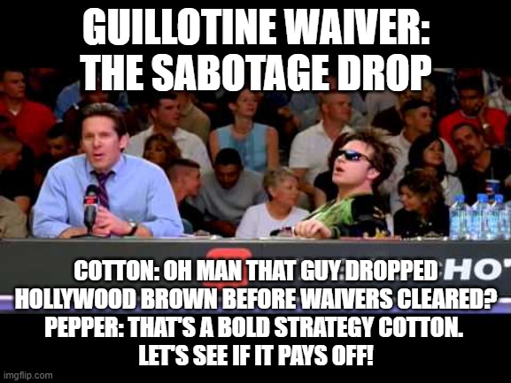 Guillotine Sabotage drop |  GUILLOTINE WAIVER:
THE SABOTAGE DROP; COTTON: OH MAN THAT GUY DROPPED
 HOLLYWOOD BROWN BEFORE WAIVERS CLEARED? 
PEPPER: THAT'S A BOLD STRATEGY COTTON. 
LET'S SEE IF IT PAYS OFF! | image tagged in dodgeball announcers,fantasy football,funny,guillotine,sabotage drop | made w/ Imgflip meme maker
