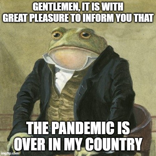 finally | GENTLEMEN, IT IS WITH GREAT PLEASURE TO INFORM YOU THAT; THE PANDEMIC IS OVER IN MY COUNTRY | image tagged in gentlemen it is with great pleasure to inform you that | made w/ Imgflip meme maker