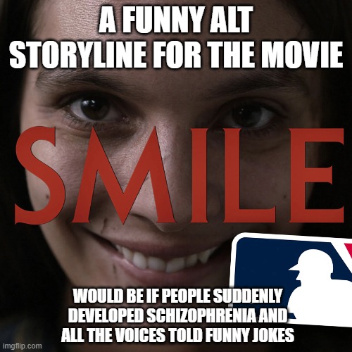 Smile Movie Alt Plot | A FUNNY ALT STORYLINE FOR THE MOVIE; WOULD BE IF PEOPLE SUDDENLY DEVELOPED SCHIZOPHRENIA AND ALL THE VOICES TOLD FUNNY JOKES | image tagged in alt plot,smile | made w/ Imgflip meme maker