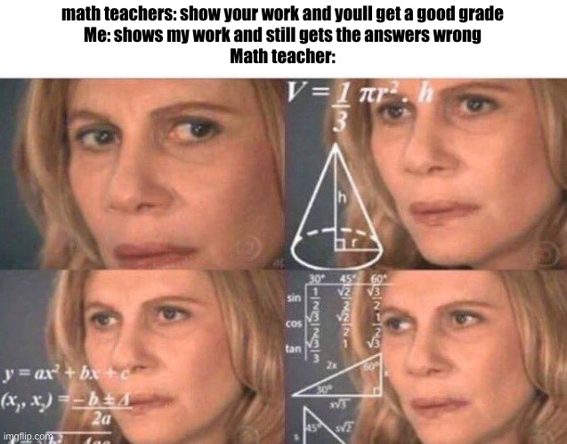 Math lady/Confused lady | math teachers: show your work and youll get a good grade

Me: shows my work and still gets the answers wrong
Math teacher: | image tagged in math lady/confused lady | made w/ Imgflip meme maker