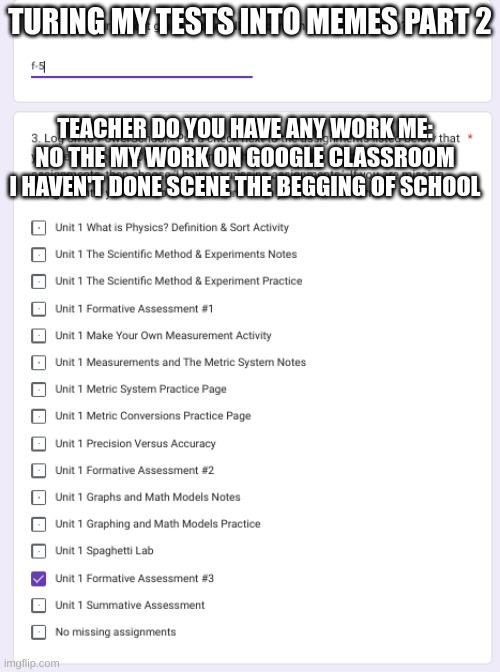  TURING MY TESTS INTO MEMES PART 2; TEACHER DO YOU HAVE ANY WORK ME: NO THE MY WORK ON GOOGLE CLASSROOM I HAVEN'T DONE SCENE THE BEGGING OF SCHOOL | image tagged in relatable,school,school sucks,memes,homework,test | made w/ Imgflip meme maker