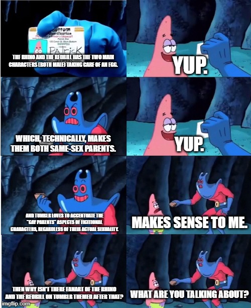 The Rhino and The Redbill yet again | THE RHINO AND THE REDBILL HAS THE TWO MAIN CHARACTERS (BOTH MALE) TAKING CARE OF AN EGG. YUP. WHICH, TECHNICALLY, MAKES THEM BOTH SAME-SEX PARENTS. YUP. AND TUMBLR LOVES TO ACCENTUATE THE "GAY PARENTS" ASPECTS OF FICITIONAL CHARACTERS, REGARDLESS OF THEIR ACTUAL SEXUALITY. MAKES SENSE TO ME. THEN WHY ISN'T THERE FANART OF THE RHINO AND THE REDBILL ON TUMBLR THEMED AFTER THAT? WHAT ARE YOU TALKING ABOUT? | image tagged in man ray | made w/ Imgflip meme maker