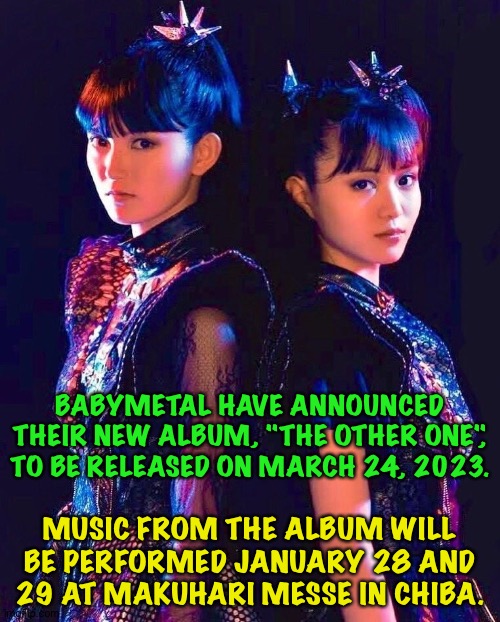 Great news for BABYMETAL fans announced today | BABYMETAL HAVE ANNOUNCED THEIR NEW ALBUM, "THE OTHER ONE", TO BE RELEASED ON MARCH 24, 2023. MUSIC FROM THE ALBUM WILL BE PERFORMED JANUARY 28 AND 29 AT MAKUHARI MESSE IN CHIBA. | image tagged in suzuka nakamoto,moa kikuchi,babymetal | made w/ Imgflip meme maker