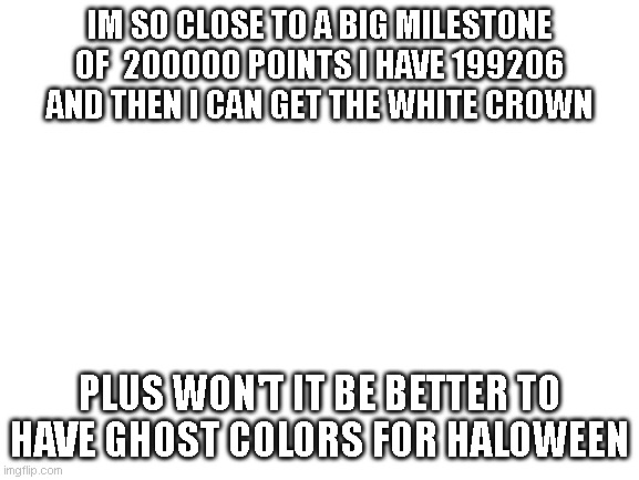 Blank White Template | IM SO CLOSE TO A BIG MILESTONE OF  200000 POINTS I HAVE 199206 AND THEN I CAN GET THE WHITE CROWN; PLUS WON'T IT BE BETTER TO HAVE GHOST COLORS FOR HALOWEEN | image tagged in i need upvotes,why are you looking at this,stop looking at the tags,i said stop,you need to stop looking at the tags,now | made w/ Imgflip meme maker
