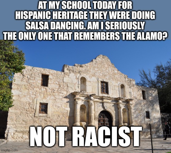 NOT RACIST. REMEMBER THE ALAMO! | AT MY SCHOOL TODAY FOR HISPANIC HERITAGE THEY WERE DOING SALSA DANCING. AM I SERIOUSLY THE ONLY ONE THAT REMEMBERS THE ALAMO? NOT RACIST | image tagged in alamo,politics,remember the alamo | made w/ Imgflip meme maker