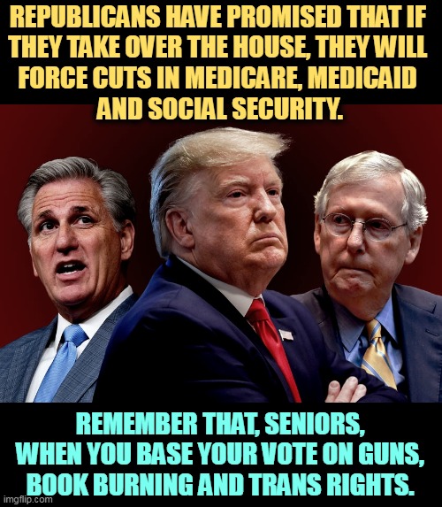 If the cost of living is tough now, wait till the Republicans cut your Social Security check. | REPUBLICANS HAVE PROMISED THAT IF 
THEY TAKE OVER THE HOUSE, THEY WILL 
FORCE CUTS IN MEDICARE, MEDICAID 
AND SOCIAL SECURITY. REMEMBER THAT, SENIORS, WHEN YOU BASE YOUR VOTE ON GUNS, BOOK BURNING AND TRANS RIGHTS. | image tagged in mccarthy trump mcconnell evil bad for america,republicans,cut,social security,medicare,safety | made w/ Imgflip meme maker