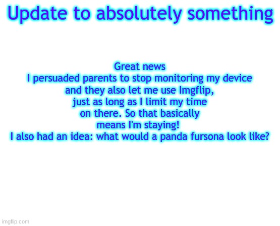 POG | Update to absolutely something; Great news
I persuaded parents to stop monitoring my device and they also let me use Imgflip, just as long as I limit my time on there. So that basically means I'm staying! 
I also had an idea: what would a panda fursona look like? | image tagged in untilled temp | made w/ Imgflip meme maker