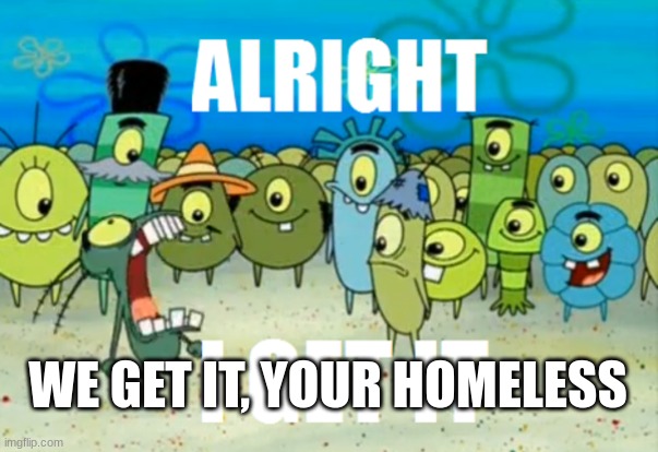 Alright I get It | WE GET IT, YOUR HOMELESS | image tagged in alright i get it | made w/ Imgflip meme maker