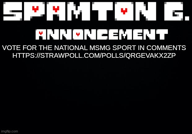 Spamton announcement temp | VOTE FOR THE NATIONAL MSMG SPORT IN COMMENTS

HTTPS://STRAWPOLL.COM/POLLS/QRGEVAKX2ZP | image tagged in spamton announcement temp | made w/ Imgflip meme maker